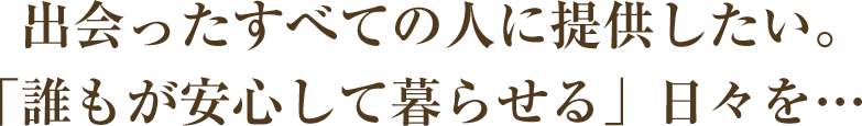 出会ったすべての人に提供したい。「誰もが安心して暮らせる」日々を…